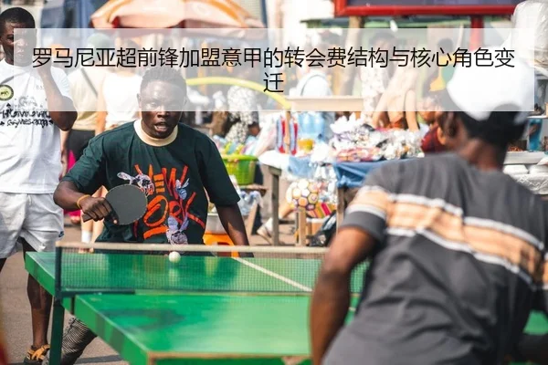 罗马尼亚超前锋加盟意甲的转会费结构与核心角色变迁